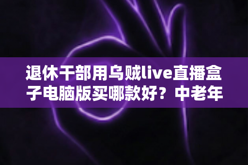 退休干部用乌贼live直播盒子电脑版买哪款好？中老年直播入门选购全攻略