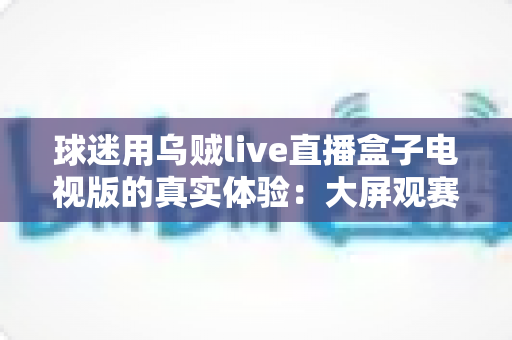 球迷用乌贼live直播盒子电视版的真实体验:大屏观赛是惊喜还是踩坑?一文说透 球迷用乌贼live直播盒子电视版的真实体验:大屏观赛是惊喜还是踩坑?一文说透
