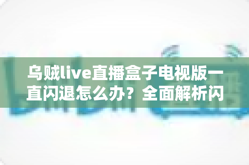 乌贼live直播盒子电视版一直闪退怎么办？全面解析闪退原因与实用修复指南