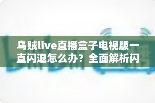 乌贼live直播盒子电视版一直闪退怎么办？全面解析闪退原因与实用修复指南