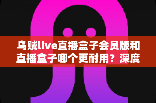 乌贼live直播盒子会员版和直播盒子哪个更耐用？深度对比解析与实用选购指南