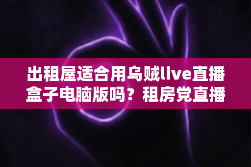 出租屋适合用乌贼live直播盒子电脑版吗？租房党直播设备选择全攻略