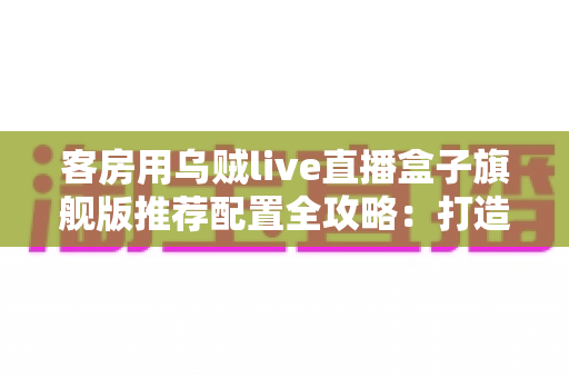 客房用乌贼live直播盒子旗舰版推荐配置全攻略:打造流畅高清的客房直播娱乐体验 客房用乌贼live直播盒子旗舰版推荐配置全攻略:打造流畅高清的客房直播娱乐体验