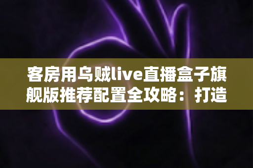 客房用乌贼live直播盒子旗舰版推荐配置全攻略:打造流畅高清的客房直播娱乐体验 客房用乌贼live直播盒子旗舰版推荐配置全攻略:打造流畅高清的客房直播娱乐体验