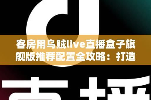 客房用乌贼live直播盒子旗舰版推荐配置全攻略：打造流畅高清的客房直播娱乐体验