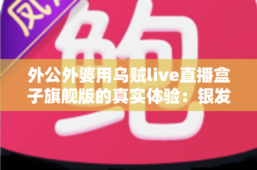 外公外婆用乌贼live直播盒子旗舰版的真实体验:银发族直播神器深度测评,适老化设计让长辈轻松开播 外公外婆用乌贼live直播盒子旗舰版的真实体验:银发族直播神器深度测评,适老化设计让长辈轻松开播