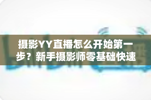 摄影YY直播怎么开始第一步？新手摄影师零基础快速开播的完整实战指南