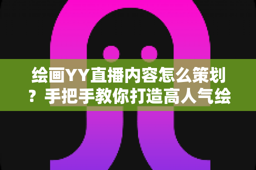 绘画YY直播内容怎么策划？手把手教你打造高人气绘画直播间的完整方案