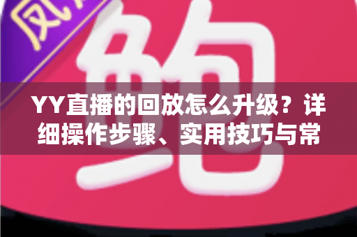 YY直播的回放怎么升级？详细操作步骤、实用技巧与常见问题全解析