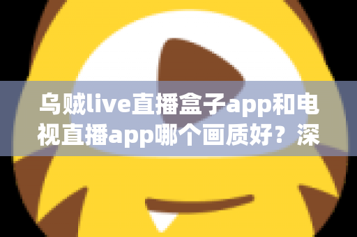乌贼live直播盒子app和电视直播app哪个画质好？深度对比解析与选购全指南