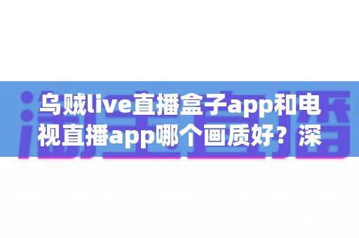 乌贼live直播盒子app和电视直播app哪个画质好？深度对比解析与选购全指南