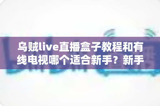 乌贼live直播盒子教程和有线电视哪个适合新手？新手必看的选择指南