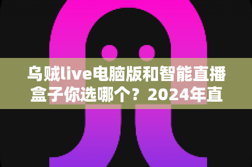 乌贼live电脑版和智能直播盒子你选哪个?2024年直播设备选购全攻略 乌贼live电脑版和智能直播盒子你选哪个?2024年直播设备选购全攻略