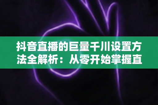 抖音直播的巨量千川设置方法全解析:从零开始掌握直播间流量增长的核心技巧 抖音直播的巨量千川设置方法全解析:从零开始掌握直播间流量增长的核心技巧