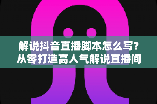 解说抖音直播脚本怎么写?从零打造高人气解说直播间的完整实战指南 解说抖音直播脚本怎么写?从零打造高人气解说直播间的完整实战指南
