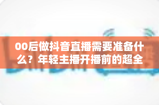 00后做抖音直播需要准备什么?年轻主播开播前的超全避坑指南 00后做抖音直播需要准备什么?年轻主播开播前的超全避坑指南