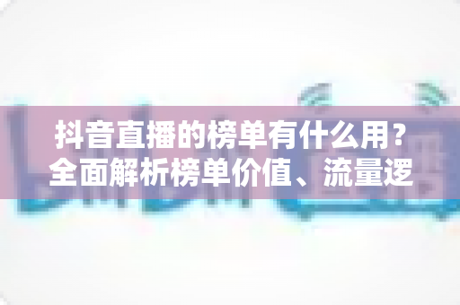 抖音直播的榜单有什么用?全面解析榜单价值、流量逻辑与运营攻略 抖音直播的榜单有什么用?全面解析榜单价值、流量逻辑与运营攻略