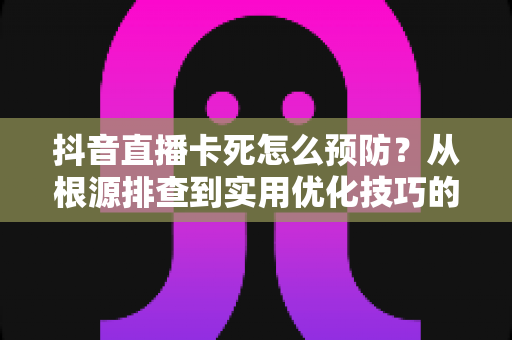 抖音直播卡死怎么预防?从根源排查到实用优化技巧的完整指南 抖音直播卡死怎么预防?从根源排查到实用优化技巧的完整指南