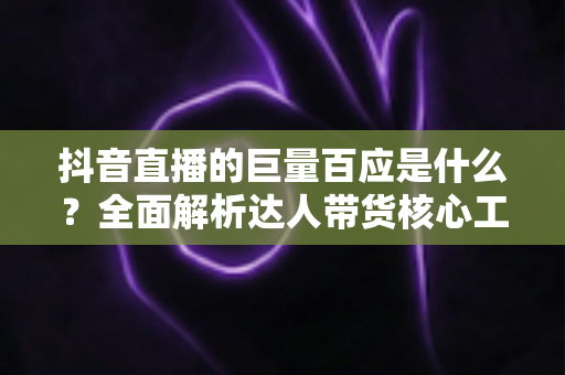 抖音直播的巨量百应是什么?全面解析达人带货核心工具的功能、用法与实操价值 抖音直播的巨量百应是什么?全面解析达人带货核心工具的功能、用法与实操价值