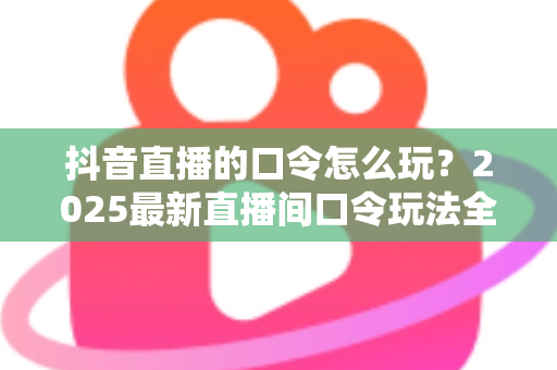 抖音直播的口令怎么玩?2025最新直播间口令玩法全攻略:观众抢福利、主播涨人气的实战指南 抖音直播的口令怎么玩?2025最新直播间口令玩法全攻略:观众抢福利、主播涨人气的实战指南