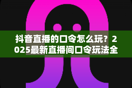 抖音直播的口令怎么玩?2025最新直播间口令玩法全攻略:观众抢福利、主播涨人气的实战指南 抖音直播的口令怎么玩?2025最新直播间口令玩法全攻略:观众抢福利、主播涨人气的实战指南