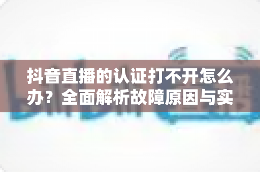 抖音直播的认证打不开怎么办?全面解析故障原因与实用解决方案 抖音直播的认证打不开怎么办?全面解析故障原因与实用解决方案