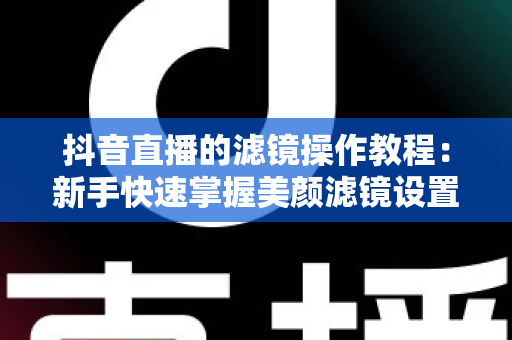 抖音直播的滤镜操作教程：新手快速掌握美颜滤镜设置与开播技巧的实用指南