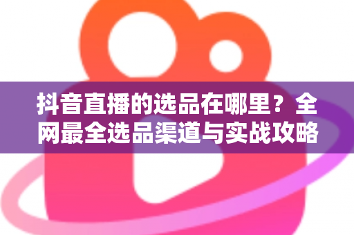 抖音直播的选品在哪里?全网最全选品渠道与实战攻略一篇文章讲透 抖音直播的选品在哪里?全网最全选品渠道与实战攻略一篇文章讲透