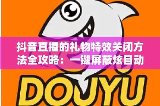 抖音直播的礼物特效关闭方法全攻略:一键屏蔽炫目动画,还原清爽流畅的观播体验 抖音直播的礼物特效关闭方法全攻略:一键屏蔽炫目动画,还原清爽流畅的观播体验