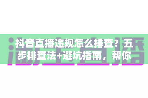 抖音直播违规怎么排查?五步排查法+避坑指南,帮你快速定位问题恢复流量 抖音直播违规怎么排查?五步排查法+避坑指南,帮你快速定位问题恢复流量