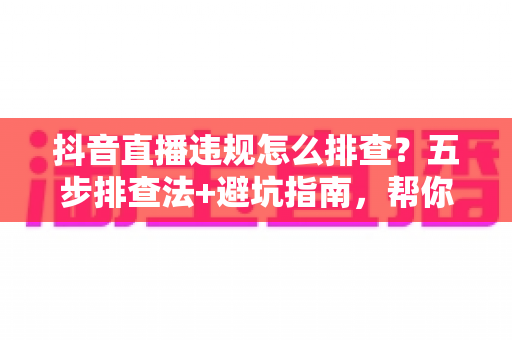 抖音直播违规怎么排查?五步排查法+避坑指南,帮你快速定位问题恢复流量 抖音直播违规怎么排查?五步排查法+避坑指南,帮你快速定位问题恢复流量