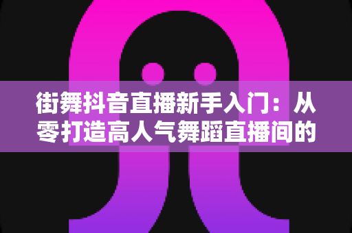 街舞抖音直播新手入门:从零打造高人气舞蹈直播间的完整攻略 街舞抖音直播新手入门:从零打造高人气舞蹈直播间的完整攻略