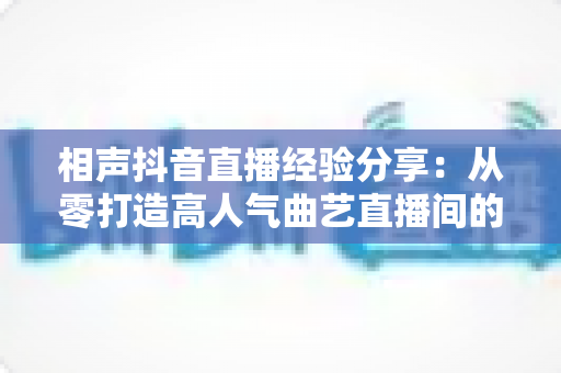 相声抖音直播经验分享:从零打造高人气曲艺直播间的实战全攻略 相声抖音直播经验分享:从零打造高人气曲艺直播间的实战全攻略