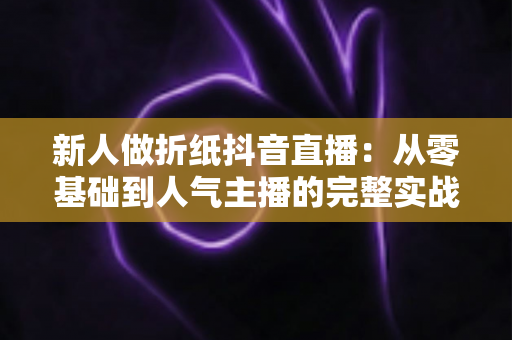 新人做折纸抖音直播:从零基础到人气主播的完整实战指南 新人做折纸抖音直播:从零基础到人气主播的完整实战指南