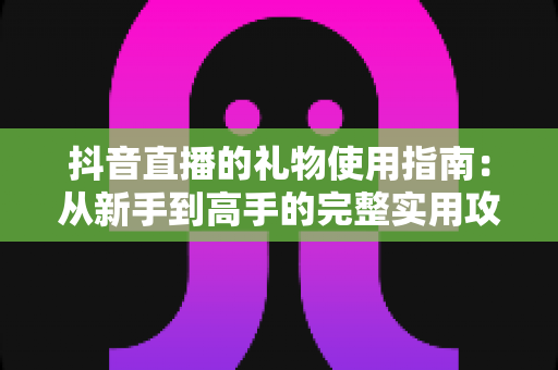 抖音直播的礼物使用指南:从新手到高手的完整实用攻略 抖音直播的礼物使用指南:从新手到高手的完整实用攻略