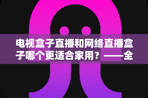 电视盒子直播和网络直播盒子哪个更适合家用?——全面对比分析与选购指南 电视盒子直播和网络直播盒子哪个更适合家用?——全面对比分析与选购指南