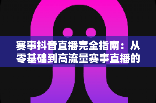 赛事抖音直播完全指南：从零基础到高流量赛事直播的全流程实战攻略