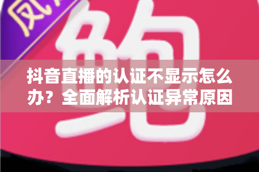 抖音直播的认证不显示怎么办？全面解析认证异常原因与快速解决方法