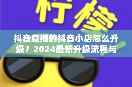 抖音直播的抖音小店怎么升级?2024最新升级流程与实操指南全解析 抖音直播的抖音小店怎么升级?2024最新升级流程与实操指南全解析
