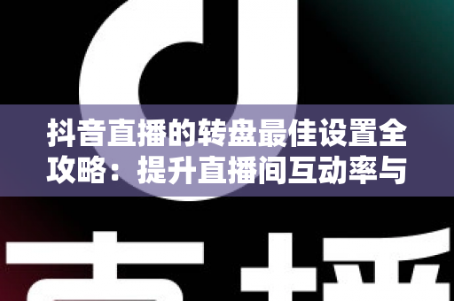 抖音直播的转盘最佳设置全攻略：提升直播间互动率与留存的实操指南