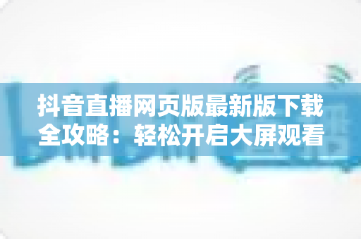 抖音直播网页版最新版下载全攻略:轻松开启大屏观看新体验 抖音直播网页版最新版下载全攻略:轻松开启大屏观看新体验