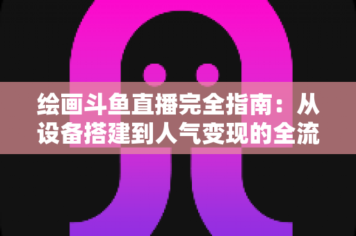 绘画斗鱼直播完全指南：从设备搭建到人气变现的全流程实战手册