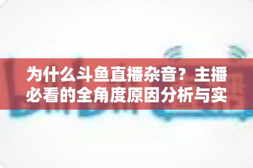 为什么斗鱼直播杂音？主播必看的全角度原因分析与实用解决指南