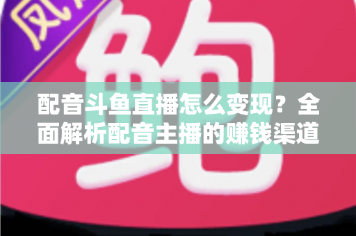 配音斗鱼直播怎么变现?全面解析配音主播的赚钱渠道与实战指南 配音斗鱼直播怎么变现?全面解析配音主播的赚钱渠道与实战指南
