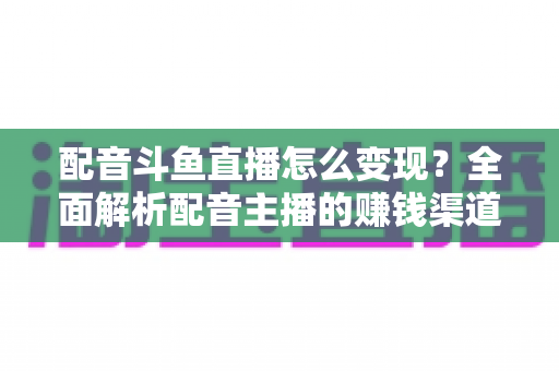 配音斗鱼直播怎么变现?全面解析配音主播的赚钱渠道与实战指南 配音斗鱼直播怎么变现?全面解析配音主播的赚钱渠道与实战指南