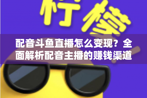 配音斗鱼直播怎么变现？全面解析配音主播的赚钱渠道与实战指南