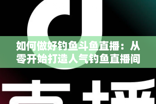 如何做好钓鱼斗鱼直播：从零开始打造人气钓鱼直播间的全流程实战指南
