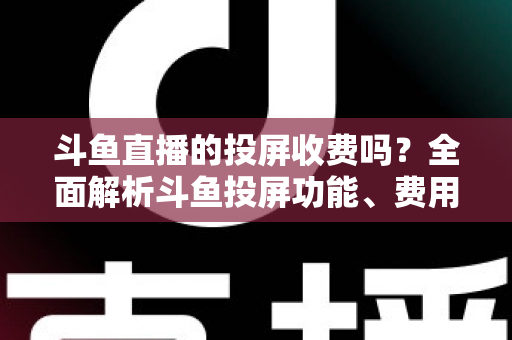 斗鱼直播的投屏收费吗？全面解析斗鱼投屏功能、费用明细与实用操作指南