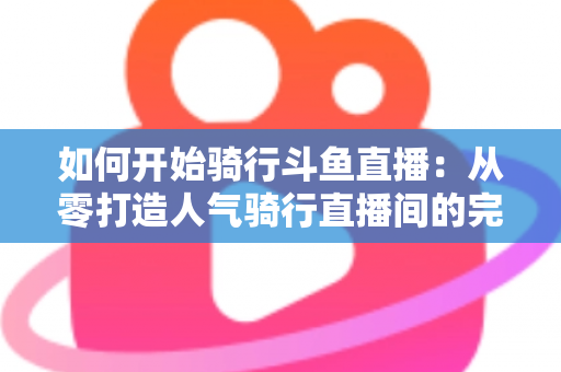 如何开始骑行斗鱼直播：从零打造人气骑行直播间的完整指南