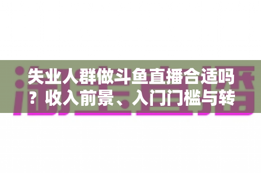 失业人群做斗鱼直播合适吗？收入前景、入门门槛与转型建议全解析